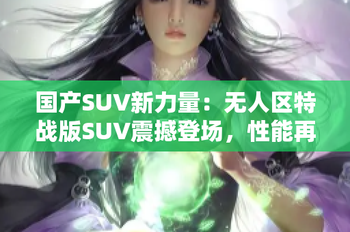 國產SUV新力量：無人區(qū)特戰(zhàn)版SUV震撼登場，性能再升級