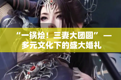 “一鍋燴！三妻大團圓” — 多元文化下的盛大婚禮