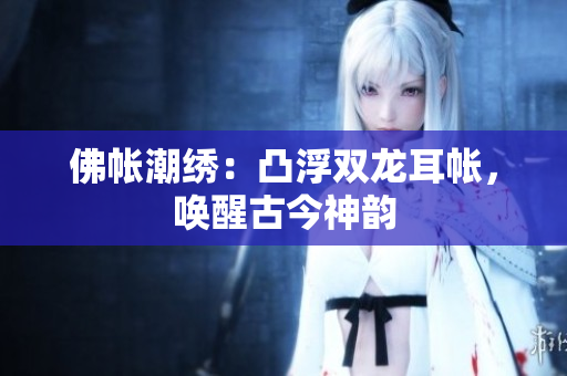 佛帳潮繡：凸浮雙龍耳帳，喚醒古今神韻