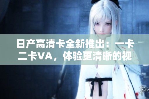日產(chǎn)高清卡全新推出：一卡二卡VA，體驗(yàn)更清晰的視聽盛宴