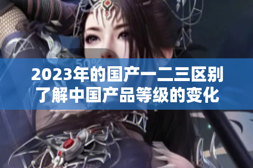 2023年的國(guó)產(chǎn)一二三區(qū)別了解中國(guó)產(chǎn)品等級(jí)的變化