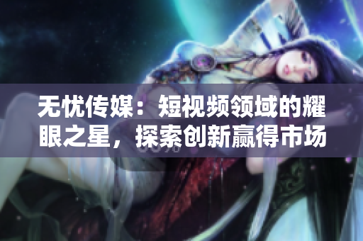 無憂傳媒：短視頻領(lǐng)域的耀眼之星，探索創(chuàng)新贏得市場