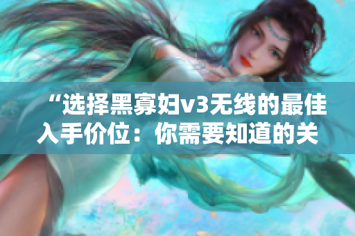 “選擇黑寡婦v3無線的最佳入手價位：你需要知道的關(guān)鍵因素”