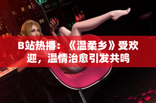 B站熱播：《溫柔鄉(xiāng)》受歡迎，溫情治愈引發(fā)共鳴