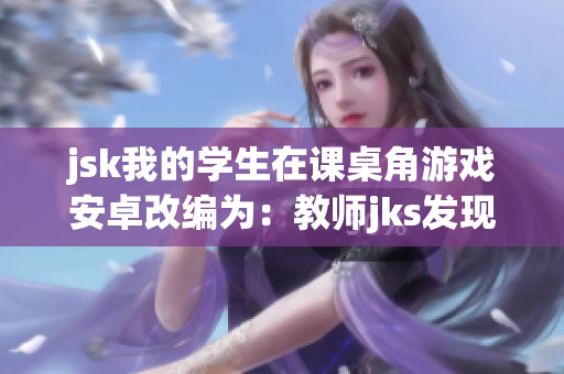 jsk我的學(xué)生在課桌角游戲安卓改編為：教師jks發(fā)現(xiàn)學(xué)生在角落玩座位手游 給予新學(xué)習(xí)樂趣