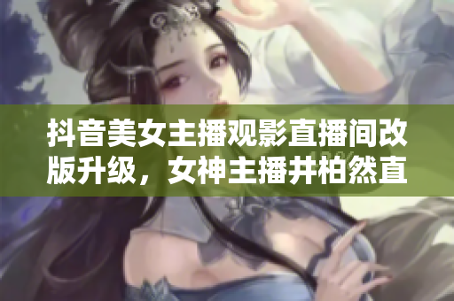 抖音美女主播觀影直播間改版升級(jí)，女神主播井柏然直播室開(kāi)場(chǎng)時(shí)間表公布