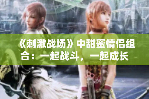 《刺激戰(zhàn)場》中甜蜜情侶組合：一起戰(zhàn)斗，一起成長