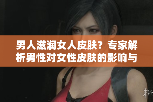 男人滋潤女人皮膚？專家解析男性對女性皮膚的影響與可能的效果