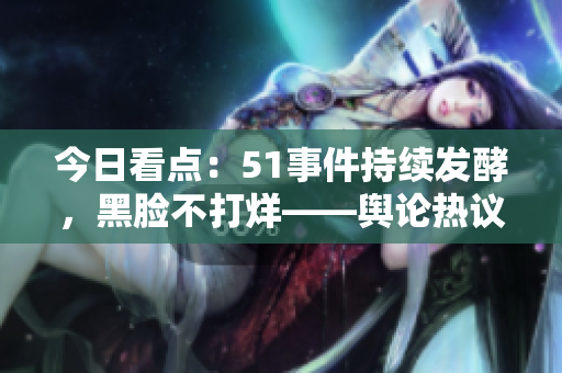 今日看點：51事件持續(xù)發(fā)酵，黑臉不打烊——輿論熱議