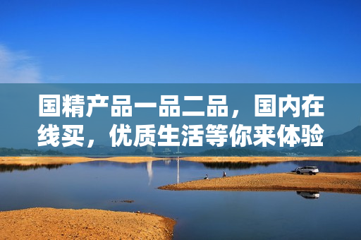 國精產(chǎn)品一品二品，國內(nèi)在線買，優(yōu)質(zhì)生活等你來體驗