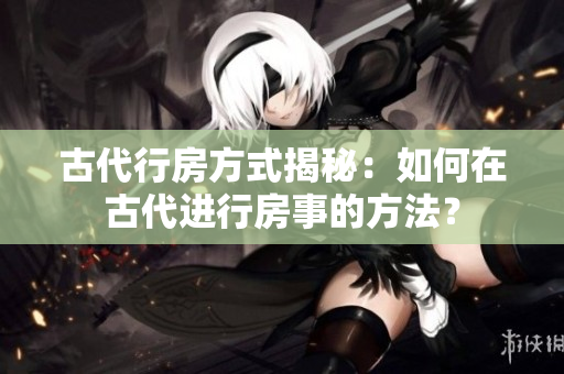 古代行房方式揭秘：如何在古代進(jìn)行房事的方法？