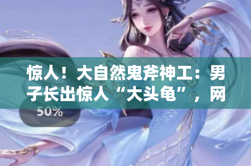 驚人！大自然鬼斧神工：男子長出驚人“大頭龜”，網(wǎng)友驚呼奇觀