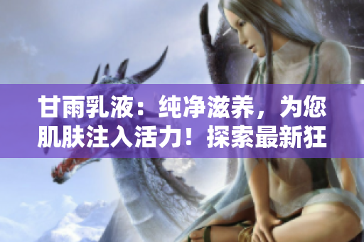 甘雨乳液：純凈滋養(yǎng)，為您肌膚注入活力！探索最新狂飆網(wǎng)站，發(fā)現(xiàn)護(hù)膚新秘訣！