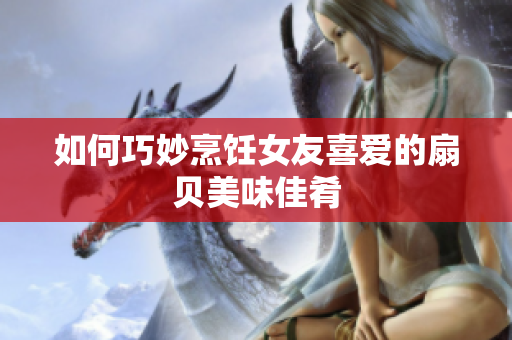 如何巧妙烹飪女友喜愛的扇貝美味佳肴