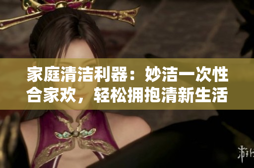 家庭清潔利器：妙潔一次性合家歡，輕松擁抱清新生活