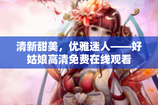 清新甜美，優(yōu)雅迷人——好姑娘高清免費在線觀看
