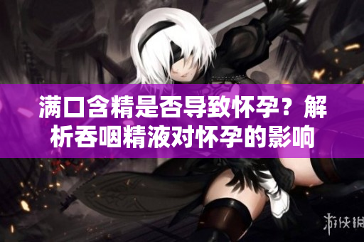 滿口含精是否導(dǎo)致懷孕？解析吞咽精液對懷孕的影響