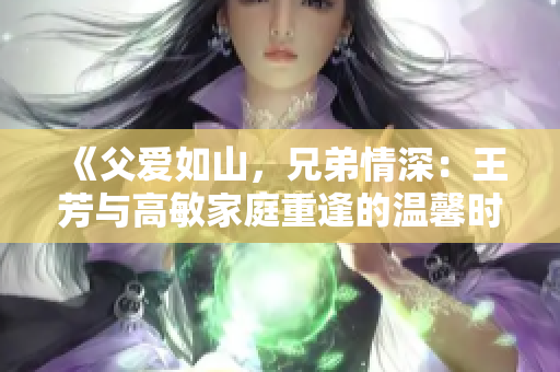 《父愛如山，兄弟情深：王芳與高敏家庭重逢的溫馨時刻》