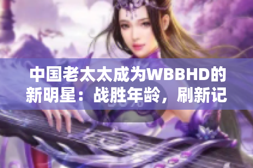 中國老太太成為WBBHD的新明星：戰(zhàn)勝年齡，刷新記錄