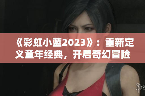 《彩虹小藍2023》：重新定義童年經(jīng)典，開啟奇幻冒險之旅