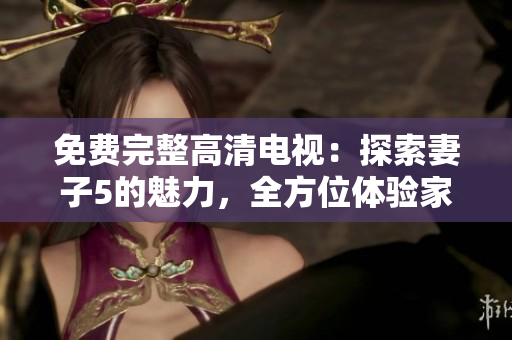 免費完整高清電視：探索妻子5的魅力，全方位體驗家庭娛樂的樂趣