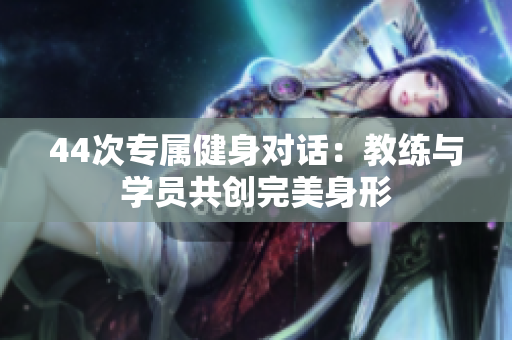 44次專屬健身對話：教練與學(xué)員共創(chuàng)完美身形