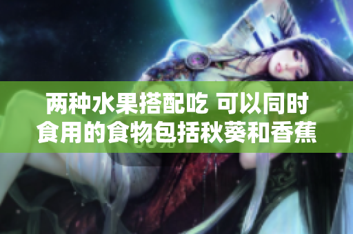 兩種水果搭配吃 可以同時食用的食物包括秋葵和香蕉嗎