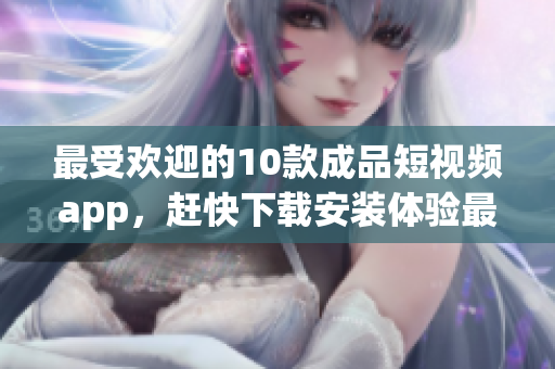 最受歡迎的10款成品短視頻app，趕快下載安裝體驗(yàn)最流行的視頻創(chuàng)作時(shí)刻