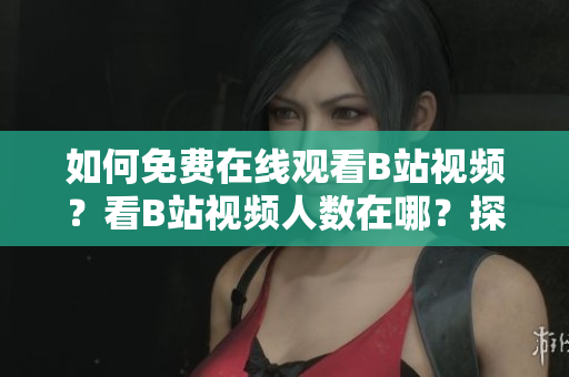 如何免費(fèi)在線觀看B站視頻？看B站視頻人數(shù)在哪？探尋B站在線觀看狀況