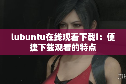 lubuntu在線觀看下載i：便捷下載觀看的特點