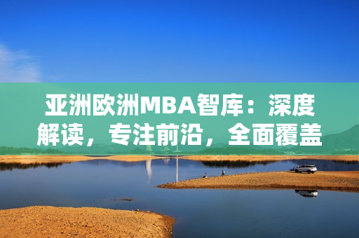 亞洲歐洲MBA智庫(kù)：深度解讀，專注前沿，全面覆蓋