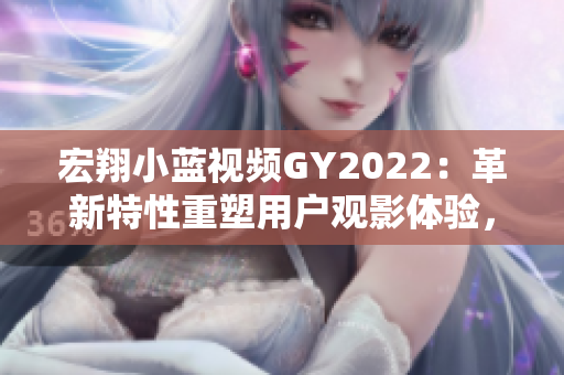 宏翔小藍視頻GY2022：革新特性重塑用戶觀影體驗，綻放引人注目的視頻新紀元