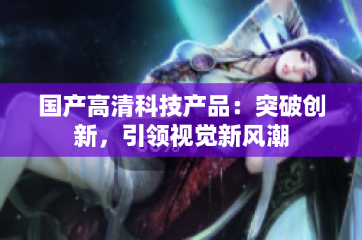 國(guó)產(chǎn)高清科技產(chǎn)品：突破創(chuàng)新，引領(lǐng)視覺(jué)新風(fēng)潮