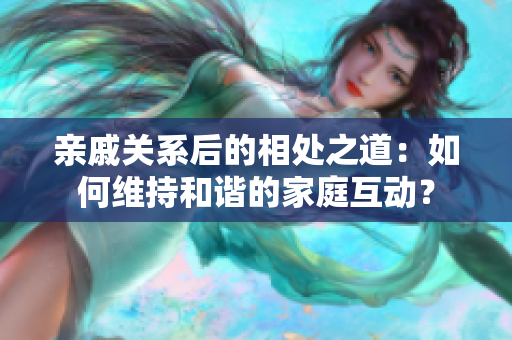 親戚關(guān)系后的相處之道：如何維持和諧的家庭互動(dòng)？
