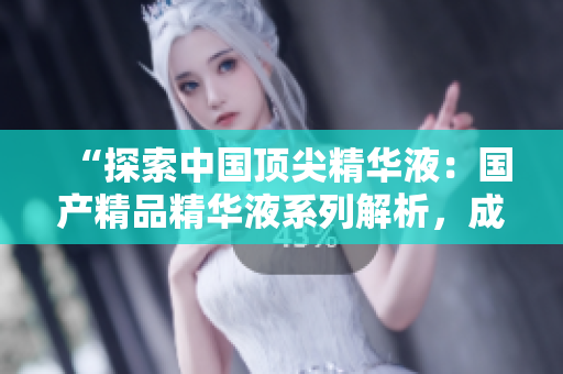 “探索中國頂尖精華液：國產(chǎn)精品精華液系列解析，成分功效詳細揭秘！”