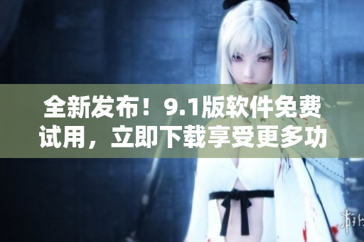 全新發(fā)布！9.1版軟件免費(fèi)試用，立即下載享受更多功能與優(yōu)勢(shì)