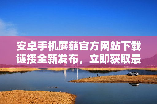 安卓手機蘑菇官方網(wǎng)站下載鏈接全新發(fā)布，立即獲取最新版本！