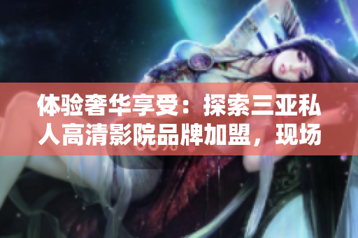 體驗奢華享受：探索三亞私人高清影院品牌加盟，現(xiàn)場圖片曝光！