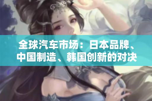 全球汽車市場(chǎng)：日本品牌、中國(guó)制造、韓國(guó)創(chuàng)新的對(duì)決