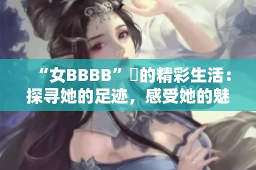 “女BBBB”槡的精彩生活：探尋她的足跡，感受她的魅力