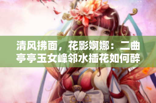 清風(fēng)拂面，花影婀娜：二曲亭亭玉女峰鄰水插花如何醉人