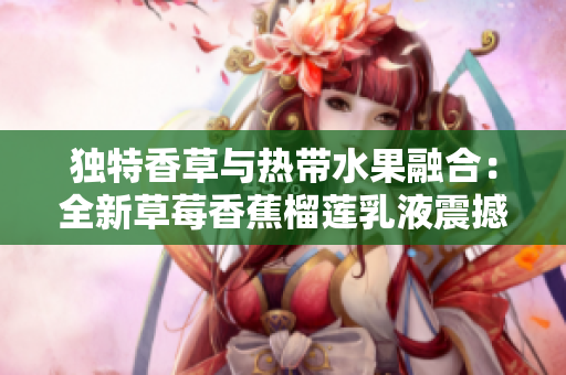 獨(dú)特香草與熱帶水果融合：全新草莓香蕉榴蓮乳液震撼上市！