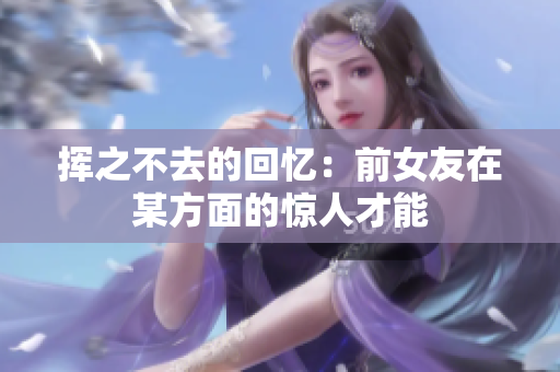揮之不去的回憶：前女友在某方面的驚人才能
