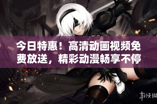 今日特惠！高清動畫視頻免費(fèi)放送，精彩動漫暢享不停