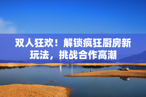 雙人狂歡！解鎖瘋狂廚房新玩法，挑戰(zhàn)合作高潮