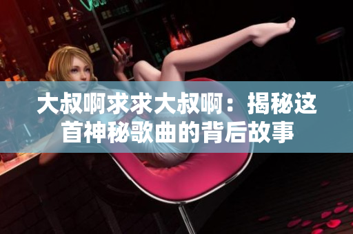 大叔啊求求大叔?。航颐剡@首神秘歌曲的背后故事