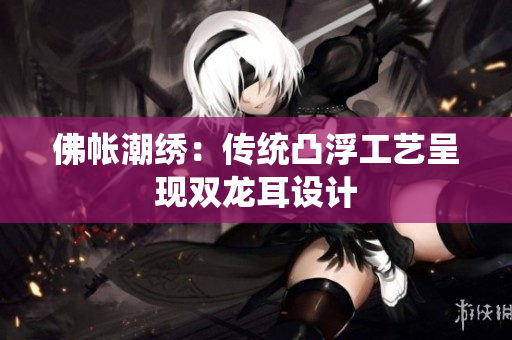 佛帳潮繡：傳統(tǒng)凸浮工藝呈現(xiàn)雙龍耳設(shè)計