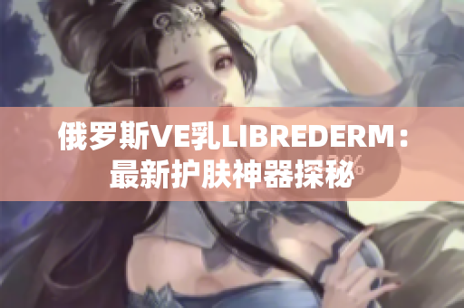俄羅斯VE乳L(zhǎng)IBREDERM：最新護(hù)膚神器探秘