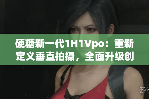 硬糖新一代1H1Vpo：重新定義垂直拍攝，全面升級創(chuàng)意無限