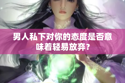 男人私下對你的態(tài)度是否意味著輕易放棄？
